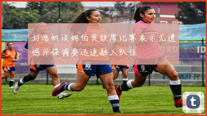 刘浩帆谈姆伯莫缺席比赛表示无遗憾并强调要迅速融入队伍