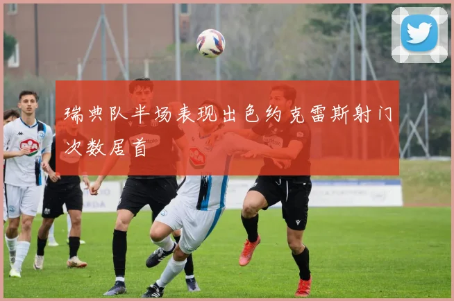 瑞典队半场表现出色约克雷斯射门次数居首