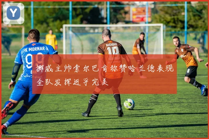 挪威主帅索尔巴肯称赞哈兰德表现全队发挥近乎完美