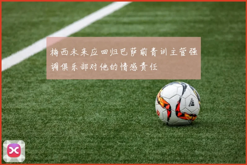 梅西未来应回归巴萨前青训主管强调俱乐部对他的情感责任