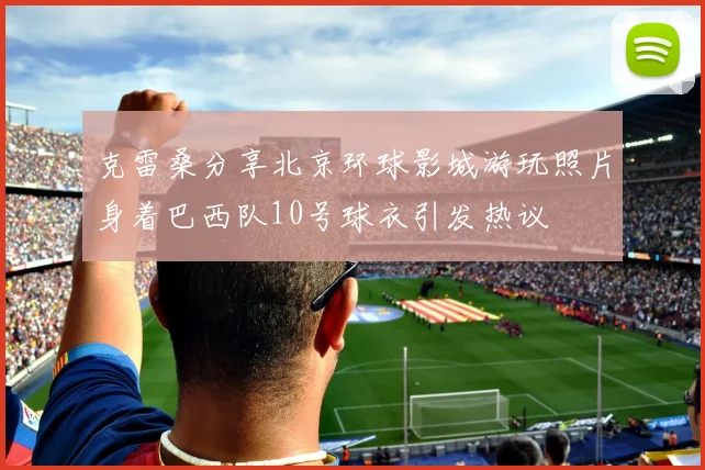 克雷桑分享北京环球影城游玩照片身着巴西队10号球衣引发热议