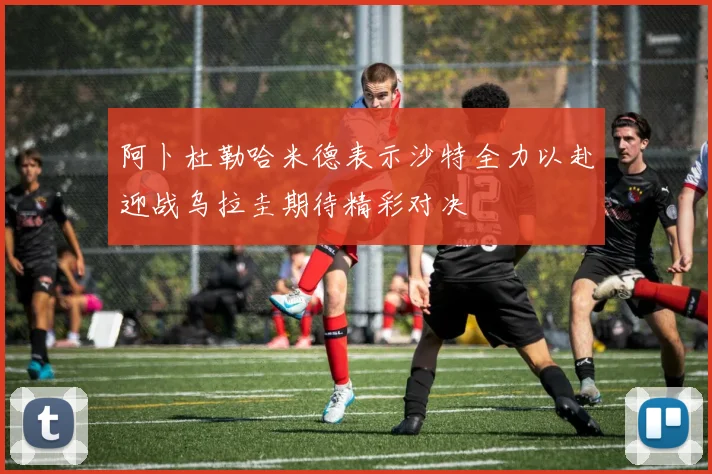 阿卜杜勒哈米德表示沙特全力以赴迎战乌拉圭期待精彩对决