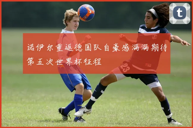 诺伊尔重返德国队自豪感满满期待第五次世界杯征程