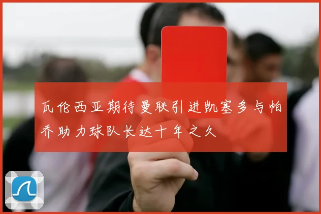 瓦伦西亚期待曼联引进凯塞多与帕乔助力球队长达十年之久