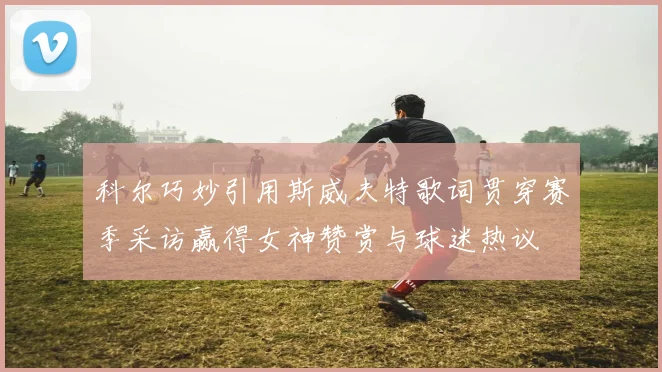科尔巧妙引用斯威夫特歌词贯穿赛季采访赢得女神赞赏与球迷热议