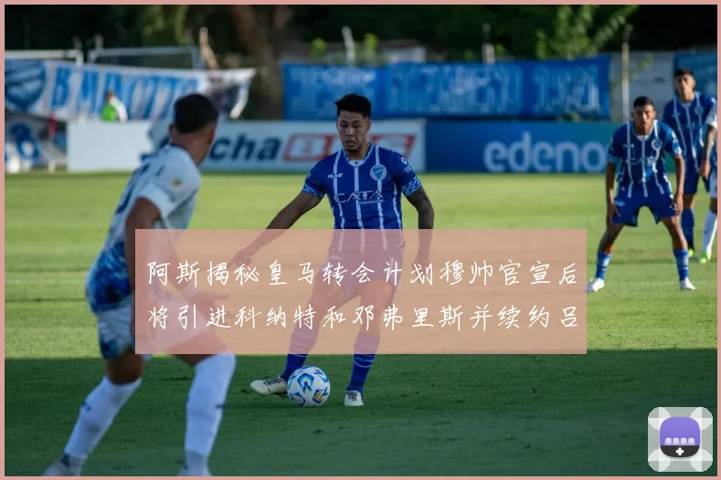 阿斯揭秘皇马转会计划穆帅官宣后将引进科纳特和邓弗里斯并续约吕迪格