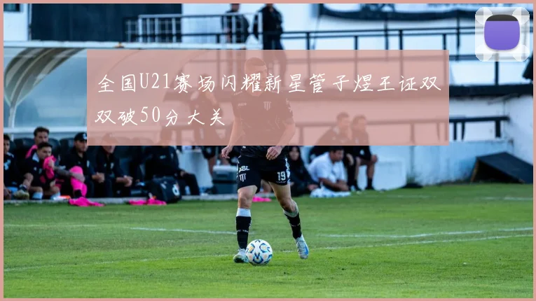 全国U21赛场闪耀新星管子煜王证双双破50分大关