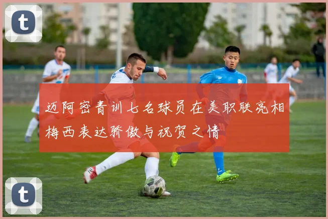 迈阿密青训七名球员在美职联亮相梅西表达骄傲与祝贺之情