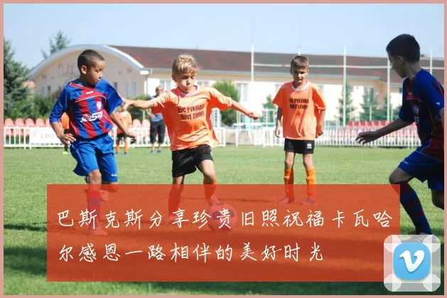 巴斯克斯分享珍贵旧照祝福卡瓦哈尔感恩一路相伴的美好时光