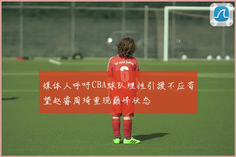 媒体人呼吁CBA球队理性引援不应寄望赵睿周琦重现巅峰状态