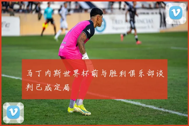 马丁内斯世界杯前与胜利俱乐部谈判已成定局