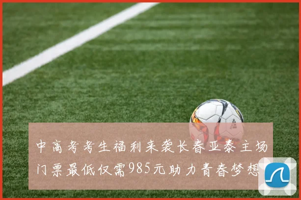 中高考考生福利来袭长春亚泰主场门票最低仅需985元助力青春梦想