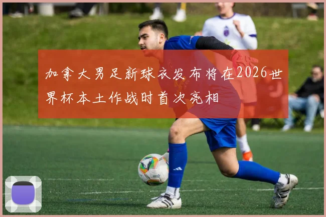 加拿大男足新球衣发布将在2026世界杯本土作战时首次亮相