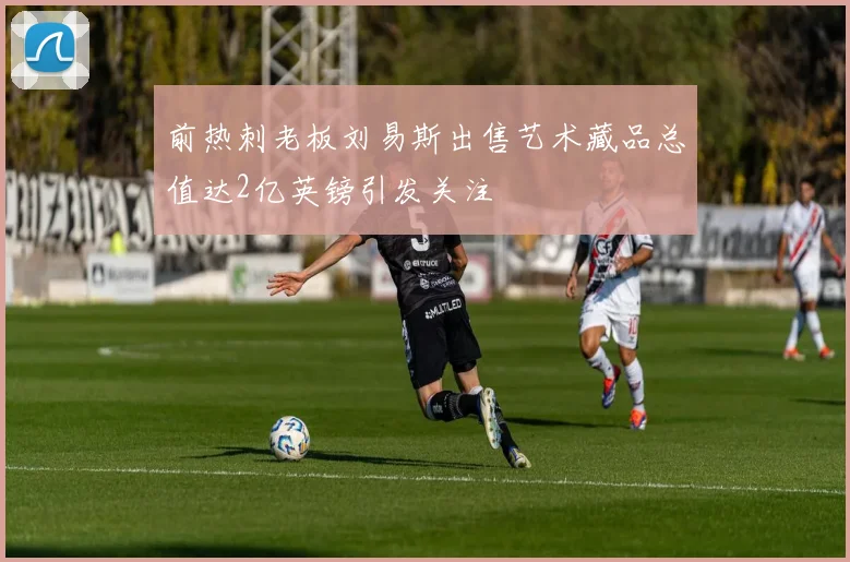 前热刺老板刘易斯出售艺术藏品总值达2亿英镑引发关注