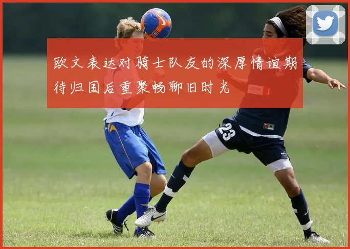 欧文表达对骑士队友的深厚情谊期待归国后重聚畅聊旧时光