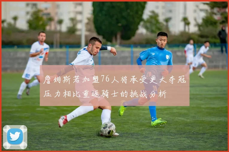 詹姆斯若加盟76人将承受更大夺冠压力相比重返骑士的挑战分析