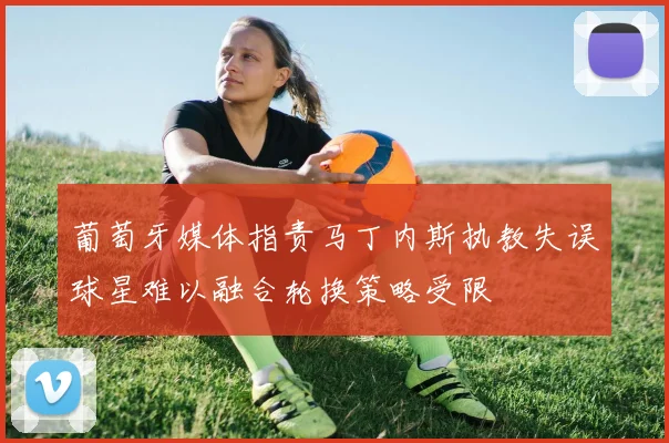 葡萄牙媒体指责马丁内斯执教失误球星难以融合轮换策略受限